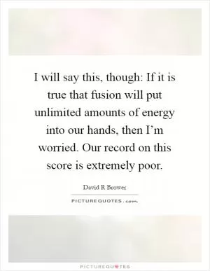 I will say this, though: If it is true that fusion will put unlimited amounts of energy into our hands, then I’m worried. Our record on this score is extremely poor Picture Quote #1