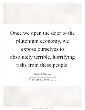 Once we open the door to the plutonium economy, we expose ourselves to absolutely terrible, horrifying risks from these people Picture Quote #1
