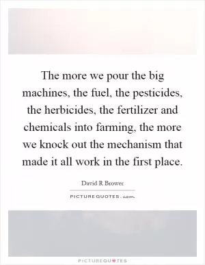The more we pour the big machines, the fuel, the pesticides, the herbicides, the fertilizer and chemicals into farming, the more we knock out the mechanism that made it all work in the first place Picture Quote #1