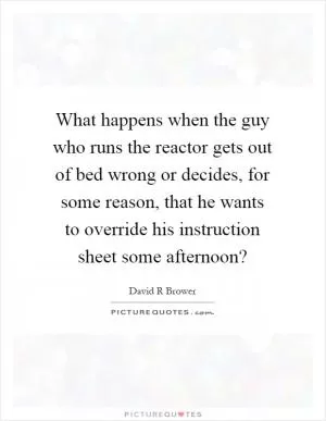 What happens when the guy who runs the reactor gets out of bed wrong or decides, for some reason, that he wants to override his instruction sheet some afternoon? Picture Quote #1