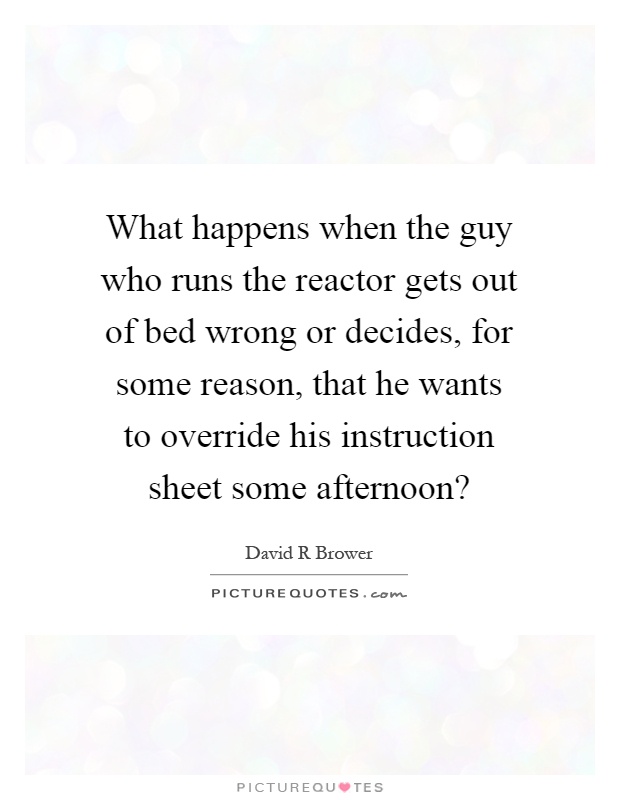 What happens when the guy who runs the reactor gets out of bed wrong or decides, for some reason, that he wants to override his instruction sheet some afternoon? Picture Quote #1