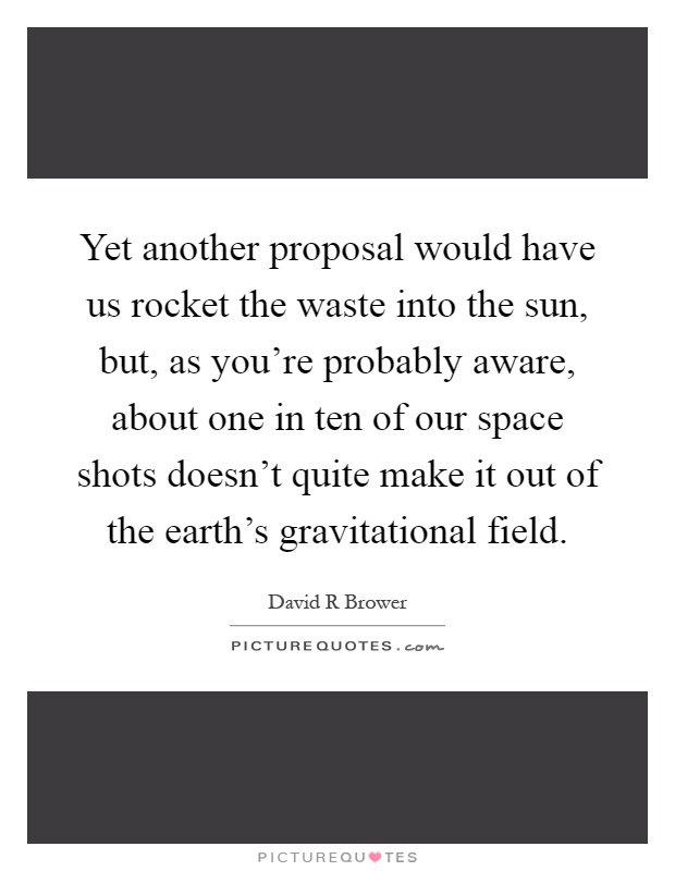 Yet another proposal would have us rocket the waste into the sun, but, as you're probably aware, about one in ten of our space shots doesn't quite make it out of the earth's gravitational field Picture Quote #1