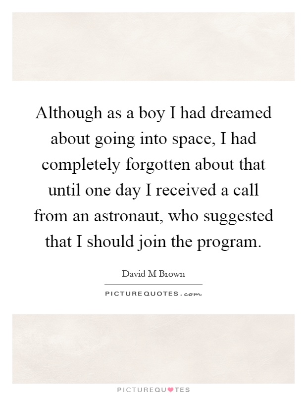 Although as a boy I had dreamed about going into space, I had completely forgotten about that until one day I received a call from an astronaut, who suggested that I should join the program Picture Quote #1