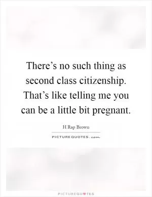 There’s no such thing as second class citizenship. That’s like telling me you can be a little bit pregnant Picture Quote #1