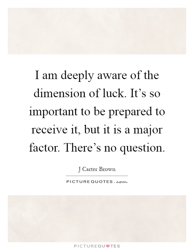 I am deeply aware of the dimension of luck. It's so important to be prepared to receive it, but it is a major factor. There's no question Picture Quote #1