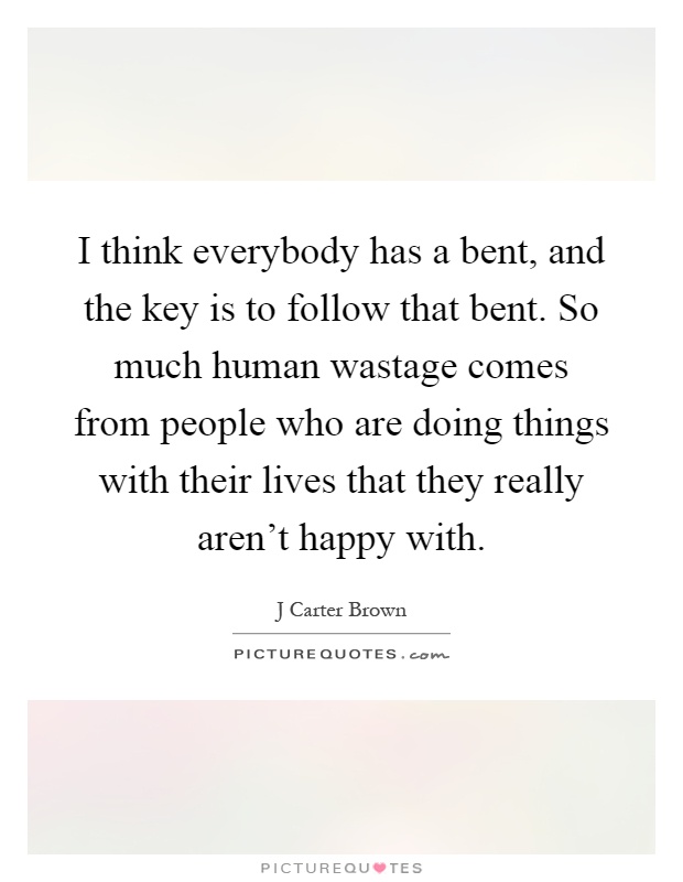 I think everybody has a bent, and the key is to follow that bent. So much human wastage comes from people who are doing things with their lives that they really aren't happy with Picture Quote #1