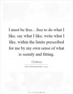 I must be free... free to do what I like, say what I like, write what I like, within the limits prescribed for me by my own sense of what is seemly and fitting Picture Quote #1