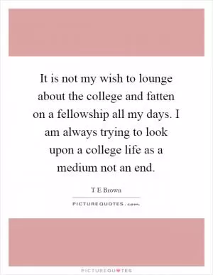 It is not my wish to lounge about the college and fatten on a fellowship all my days. I am always trying to look upon a college life as a medium not an end Picture Quote #1