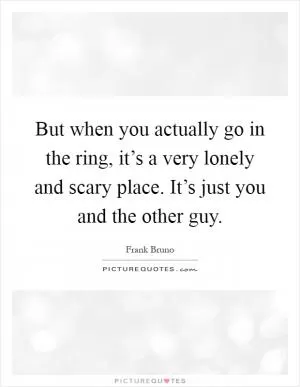 But when you actually go in the ring, it’s a very lonely and scary place. It’s just you and the other guy Picture Quote #1
