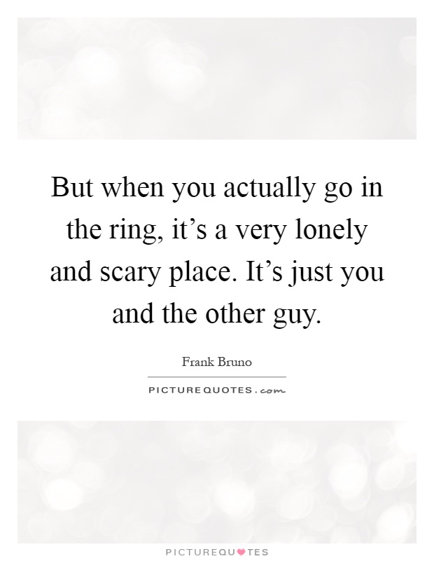 But when you actually go in the ring, it's a very lonely and scary place. It's just you and the other guy Picture Quote #1