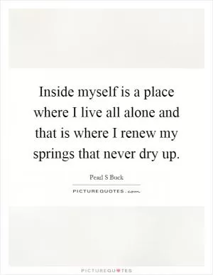 Inside myself is a place where I live all alone and that is where I renew my springs that never dry up Picture Quote #1