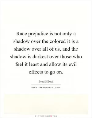 Race prejudice is not only a shadow over the colored it is a shadow over all of us, and the shadow is darkest over those who feel it least and allow its evil effects to go on Picture Quote #1