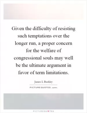 Given the difficulty of resisting such temptations over the longer run, a proper concern for the welfare of congressional souls may well be the ultimate argument in favor of term limitations Picture Quote #1