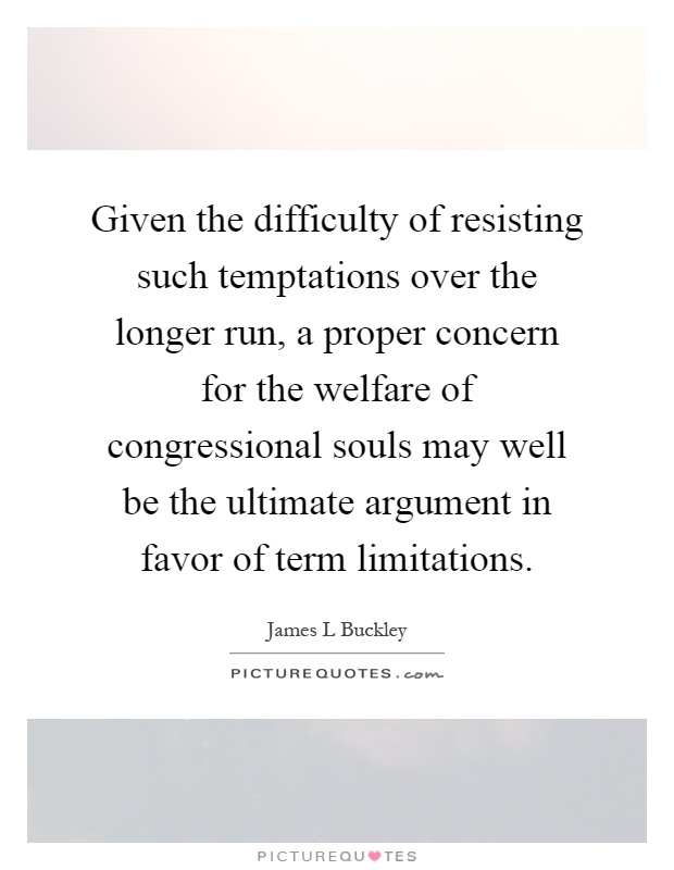 Given the difficulty of resisting such temptations over the longer run, a proper concern for the welfare of congressional souls may well be the ultimate argument in favor of term limitations Picture Quote #1