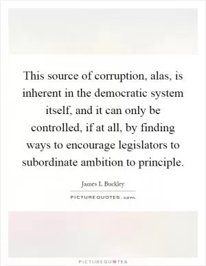 This source of corruption, alas, is inherent in the democratic system itself, and it can only be controlled, if at all, by finding ways to encourage legislators to subordinate ambition to principle Picture Quote #1