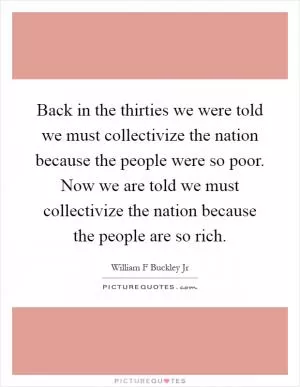 Back in the thirties we were told we must collectivize the nation because the people were so poor. Now we are told we must collectivize the nation because the people are so rich Picture Quote #1