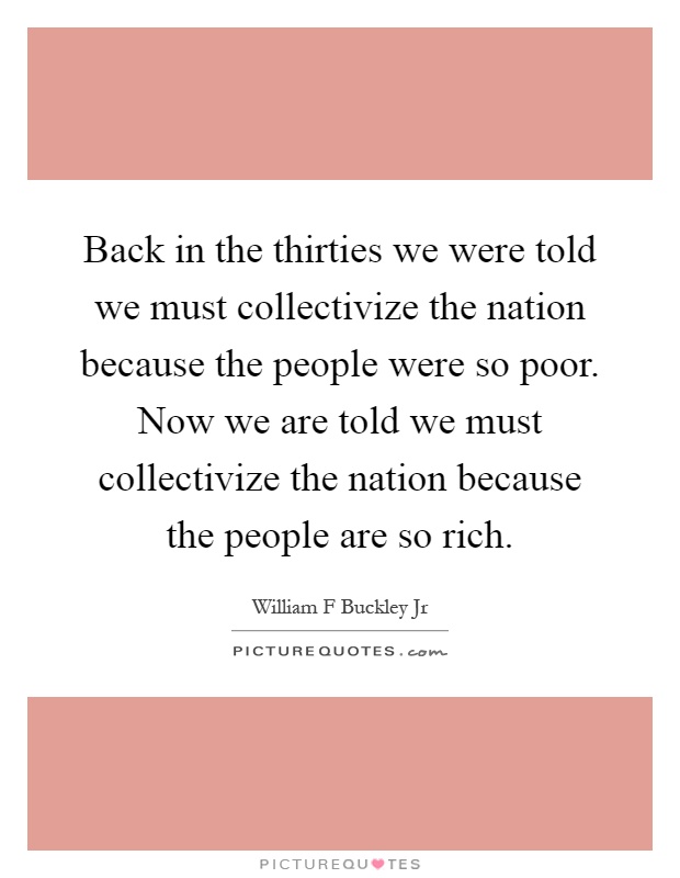 Back in the thirties we were told we must collectivize the nation because the people were so poor. Now we are told we must collectivize the nation because the people are so rich Picture Quote #1
