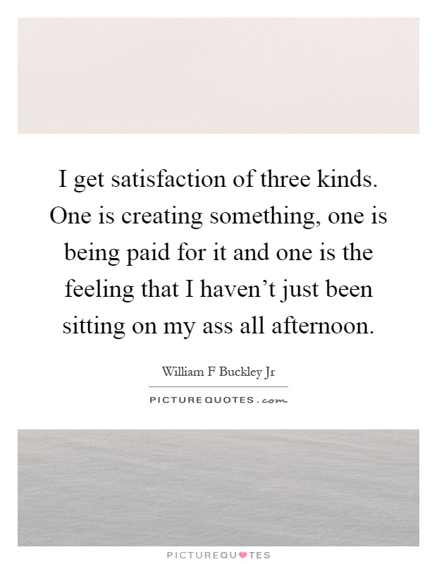 I get satisfaction of three kinds. One is creating something, one is being paid for it and one is the feeling that I haven't just been sitting on my ass all afternoon Picture Quote #1