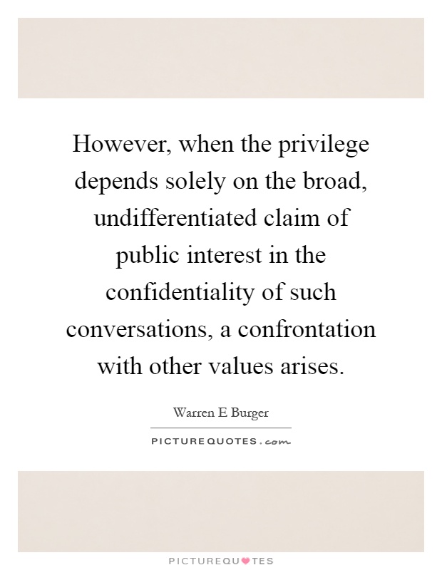 However, when the privilege depends solely on the broad, undifferentiated claim of public interest in the confidentiality of such conversations, a confrontation with other values arises Picture Quote #1