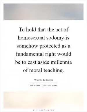 To hold that the act of homosexual sodomy is somehow protected as a fundamental right would be to cast aside millennia of moral teaching Picture Quote #1
