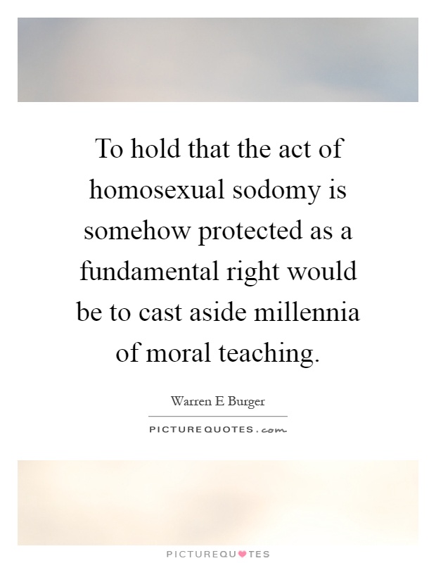 To hold that the act of homosexual sodomy is somehow protected as a fundamental right would be to cast aside millennia of moral teaching Picture Quote #1