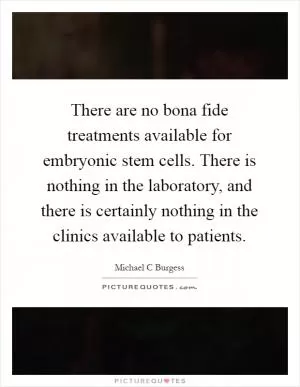 There are no bona fide treatments available for embryonic stem cells. There is nothing in the laboratory, and there is certainly nothing in the clinics available to patients Picture Quote #1