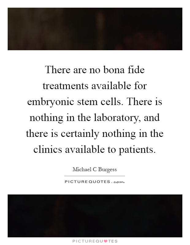 There are no bona fide treatments available for embryonic stem cells. There is nothing in the laboratory, and there is certainly nothing in the clinics available to patients Picture Quote #1