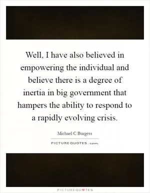 Well, I have also believed in empowering the individual and believe there is a degree of inertia in big government that hampers the ability to respond to a rapidly evolving crisis Picture Quote #1