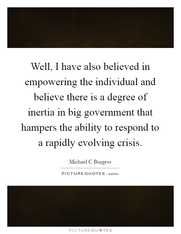 Well, I have also believed in empowering the individual and believe there is a degree of inertia in big government that hampers the ability to respond to a rapidly evolving crisis Picture Quote #1