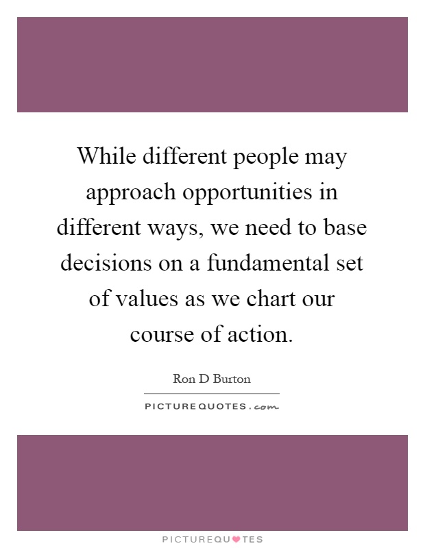 While different people may approach opportunities in different ways, we need to base decisions on a fundamental set of values as we chart our course of action Picture Quote #1
