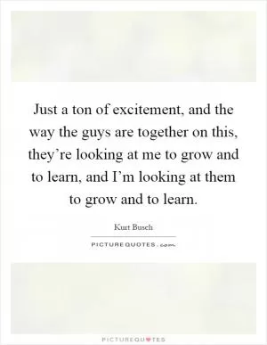 Just a ton of excitement, and the way the guys are together on this, they’re looking at me to grow and to learn, and I’m looking at them to grow and to learn Picture Quote #1