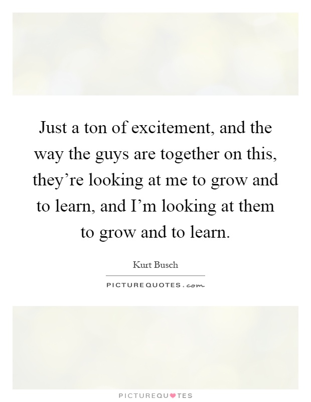 Just a ton of excitement, and the way the guys are together on this, they're looking at me to grow and to learn, and I'm looking at them to grow and to learn Picture Quote #1