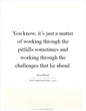 You know, it’s just a matter of working through the pitfalls sometimes and working through the challenges that lie ahead Picture Quote #1