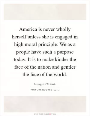 America is never wholly herself unless she is engaged in high moral principle. We as a people have such a purpose today. It is to make kinder the face of the nation and gentler the face of the world Picture Quote #1