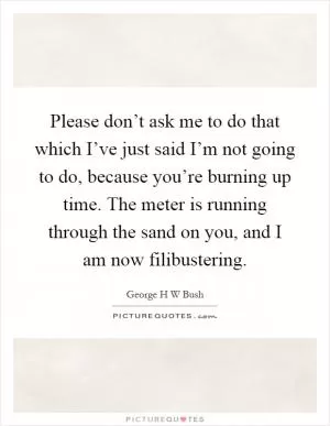 Please don’t ask me to do that which I’ve just said I’m not going to do, because you’re burning up time. The meter is running through the sand on you, and I am now filibustering Picture Quote #1