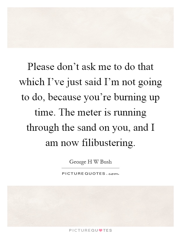 Please don't ask me to do that which I've just said I'm not going to do, because you're burning up time. The meter is running through the sand on you, and I am now filibustering Picture Quote #1