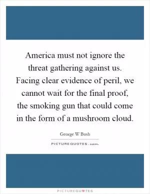 America must not ignore the threat gathering against us. Facing clear evidence of peril, we cannot wait for the final proof, the smoking gun that could come in the form of a mushroom cloud Picture Quote #1