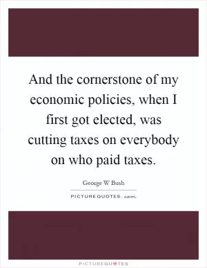 And the cornerstone of my economic policies, when I first got elected, was cutting taxes on everybody on who paid taxes Picture Quote #1