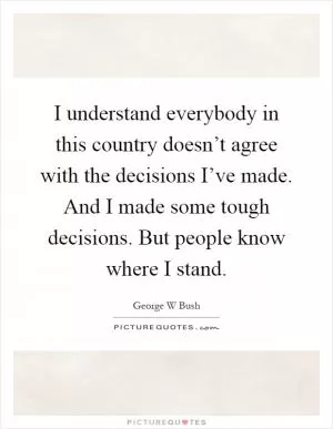 I understand everybody in this country doesn’t agree with the decisions I’ve made. And I made some tough decisions. But people know where I stand Picture Quote #1