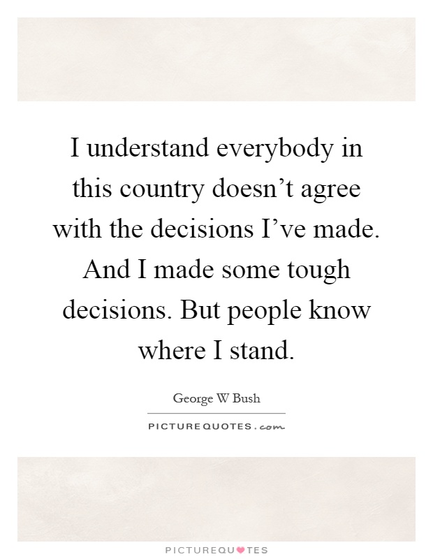 I understand everybody in this country doesn't agree with the decisions I've made. And I made some tough decisions. But people know where I stand Picture Quote #1