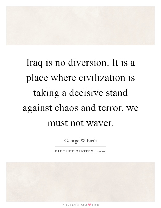 Iraq is no diversion. It is a place where civilization is taking a decisive stand against chaos and terror, we must not waver Picture Quote #1