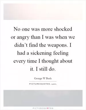No one was more shocked or angry than I was when we didn’t find the weapons. I had a sickening feeling every time I thought about it. I still do Picture Quote #1