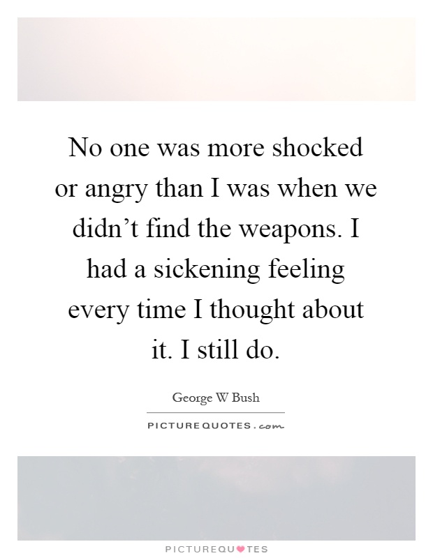 No one was more shocked or angry than I was when we didn't find the weapons. I had a sickening feeling every time I thought about it. I still do Picture Quote #1
