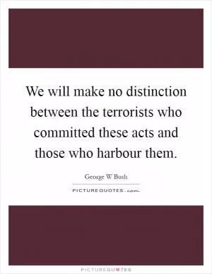 We will make no distinction between the terrorists who committed these acts and those who harbour them Picture Quote #1