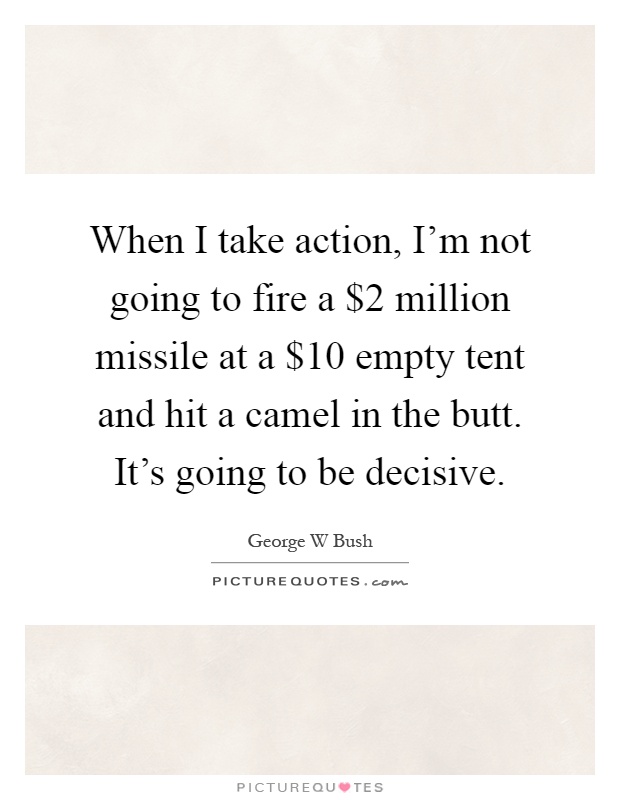 When I take action, I'm not going to fire a $2 million missile at a $10 empty tent and hit a camel in the butt. It's going to be decisive Picture Quote #1