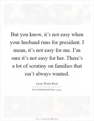 But you know, it’s not easy when your husband runs for president. I mean, it’s not easy for me. I’m sure it’s not easy for her. There’s a lot of scrutiny on families that isn’t always wanted Picture Quote #1