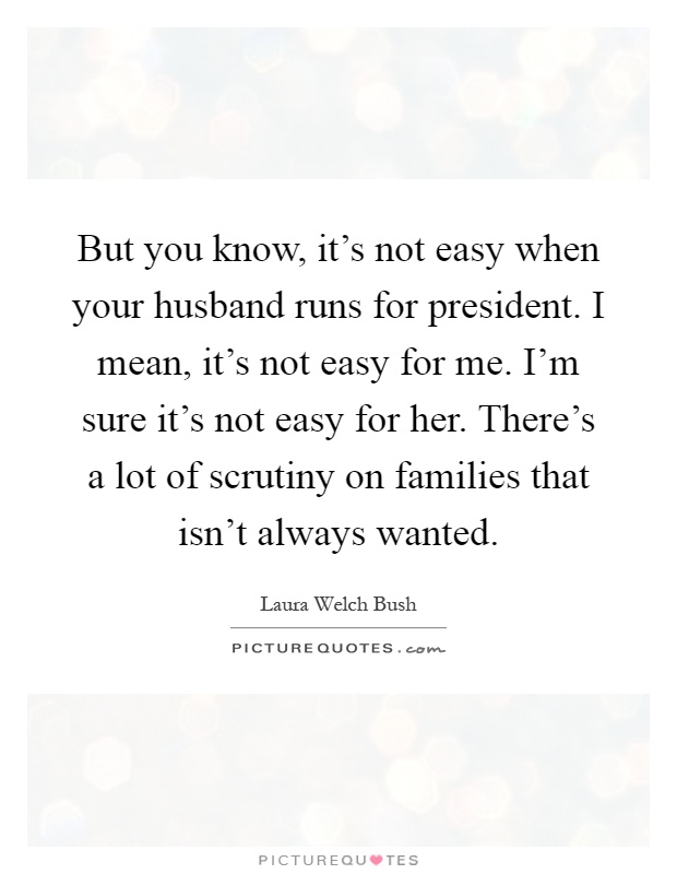 But you know, it's not easy when your husband runs for president. I mean, it's not easy for me. I'm sure it's not easy for her. There's a lot of scrutiny on families that isn't always wanted Picture Quote #1