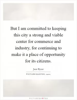 But I am committed to keeping this city a strong and viable center for commerce and industry, for continuing to make it a place of opportunity for its citizens Picture Quote #1