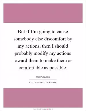 But if I’m going to cause somebody else discomfort by my actions, then I should probably modify my actions toward them to make them as comfortable as possible Picture Quote #1