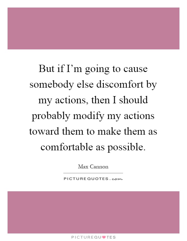 But if I'm going to cause somebody else discomfort by my actions, then I should probably modify my actions toward them to make them as comfortable as possible Picture Quote #1